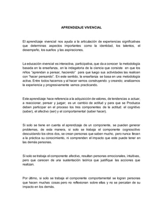 APRENDIZAJE VIVENCIAL
El aprendizaje vivencial nos ayuda a la articulación de experiencias significativas
que determinas aspectos importantes como la identidad, los talentos, el
desempeño, los sueños y las aspiraciones.
La educación vivencial es interactiva, participativa, que da a conocer la metodología
basada en la enseñanza, en la indagatoria de la ciencia que consiste en que los
niños “aprendan a pensar, haciendo” para que luego sus actividades las realicen
con “hacer pensando”. En este sentido, la enseñanza se basa en una metodología
activa. Entre todos hacemos y al hacer vamos construyendo y creando; analizamos
la experiencia y progresivamente vamos practicando.
Este aprendizaje hace referencia a la adquisición de valores, de tendencias a actuar,
a reaccionar, pensar y juzgar; es un cambio de actitud y para que se Produzca
deben participar en el proceso los tres componentes de la actitud: el cognitivo
(saber), el afectivo (ser) y el comportamental (saber hacer).
Si solo se tiene en cuenta el aprendizaje de un componente, se pueden generar
problemas, de esta manera, si solo se trabaja el componente cognoscitivo
descuidando los otros dos, se crean personas que saben mucho, pero nunca llevan
a la práctica su conocimiento, ni comprenden el impacto que este puede tener en
las demás personas.
Si solo se trabaja el componente afectivo, resultan personas emocionales, intuitivas,
pero que carecen de una sustentación teórica que justifique las acciones que
realizan.
Por último, si solo se trabaja el componente comportamental se logran personas
que hacen muchas cosas pero no reflexionan sobre ellas y no se percatan de su
impacto en los demás.
 