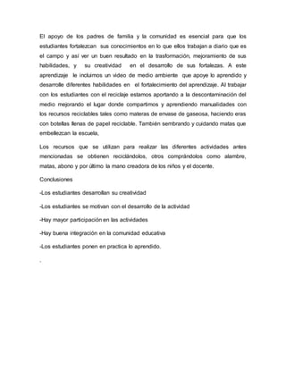 El apoyo de los padres de familia y la comunidad es esencial para que los
estudiantes fortalezcan sus conocimientos en lo que ellos trabajan a diario que es
el campo y así ver un buen resultado en la trasformación, mejoramiento de sus
habilidades, y su creatividad en el desarrollo de sus fortalezas. A este
aprendizaje le incluimos un video de medio ambiente que apoye lo aprendido y
desarrolle diferentes habilidades en el fortalecimiento del aprendizaje. Al trabajar
con los estudiantes con el reciclaje estamos aportando a la descontaminación del
medio mejorando el lugar donde compartimos y aprendiendo manualidades con
los recursos reciclables tales como materas de envase de gaseosa, haciendo eras
con botellas llenas de papel reciclable. También sembrando y cuidando matas que
embellezcan la escuela,
Los recursos que se utilizan para realizar las diferentes actividades antes
mencionadas se obtienen reciclándolos, otros comprándolos como alambre,
matas, abono y por último la mano creadora de los niños y el docente.
Conclusiones
-Los estudiantes desarrollan su creatividad
-Los estudiantes se motivan con el desarrollo de la actividad
-Hay mayor participación en las actividades
-Hay buena integración en la comunidad educativa
-Los estudiantes ponen en practica lo aprendido.
.
 