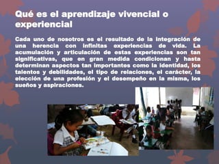 Qué es el aprendizaje vivencial o
experiencial
Cada uno de nosotros es el resultado de la integración de
una herencia con infinitas experiencias de vida. La
acumulación y articulación de estas experiencias son tan
significativas, que en gran medida condicionan y hasta
determinan aspectos tan importantes como la identidad, los
talentos y debilidades, el tipo de relaciones, el carácter, la
elección de una profesión y el desempeño en la misma, los
sueños y aspiraciones.