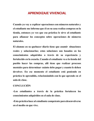 APRENDIZAJE VIVENCIAL
Cuando yo voy a explicar operaciones con números naturales y
el estudiante me informa que él en su casa realiza compras en la
tienda, entonces yo veo que esa práctica le sirve al estudiante
para afianzar los conceptos sobre operaciones de números
naturales.
El alumno en su quehacer diario tiene que asumir situaciones
reales y solucionarlas; estas soluciones son basadas en los
conocimientos adquiridos a través de su experiencia y
fortalecido en la escuela. Cuando el estudiante va a la tienda del
pueblo hacer las compras, allí tiene que realizar procesos
mentales para determinar cuánto debe pagar y cuanto le deben
devolver. En ese momento el estudiante está poniendo en
práctica lo aprendido, relacionándolo con lo que aprende en el
aula de clase.
CONCLUCIÓN
-Los estudiantes a través de la práctica fortalecen los
conocimientos adquiridos en el aula de clase.
-Esta práctica hace al estudiante competente para desenvolverse
en el medio en que vive.
 