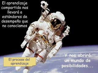 El aprendizaje compartido nos llevará a estándares de desempeño que no conocíamos Y nos abrirá un mundo de posibilidades.... El proceso del  aprendizaje 