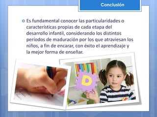  Es fundamental conocer las particularidades o
características propias de cada etapa del
desarrollo infantil, considerando los distintos
períodos de maduración por los que atraviesan los
niños, a fin de encarar, con éxito el aprendizaje y
la mejor forma de enseñar.
Conclusión
 