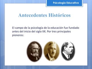 Antecedentes Históricos
El campo de la psicología de la educación fue fundado
antes del inicio del siglo XX. Por tres principales
pioneros:
Psicología Educativa
 