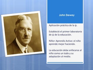 John Dewey
Aplicación práctica de la ψ.
Estableció el primer laboratorio
de ψ de la educación.
Niño= Aprendiz Activo: el niño
aprende mejor haciendo.
La educación debe enfocarse al
niño como un todo y su
adaptación al medio.
 