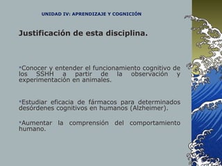 UNIDAD IV: APRENDIZAJE Y COGNICIÓN
Justificación de esta disciplina.
Conocer y entender el funcionamiento cognitivo de
los SSHH a partir de la observación y
experimentación en animales.
Estudiar eficacia de fármacos para determinados
desórdenes cognitivos en humanos (Alzheimer).
Aumentar la comprensión del comportamiento
humano.
 