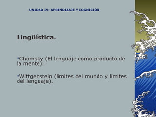 UNIDAD IV: APRENDIZAJE Y COGNICIÓN
Lingüística.
Chomsky (El lenguaje como producto de
la mente).
Wittgenstein (límites del mundo y límites
del lenguaje).
 