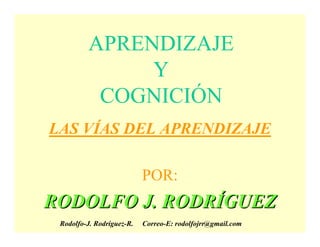 APRENDIZAJE
              Y
          COGNICIÓN
LAS VÍAS DEL APRENDIZAJE

                           POR:
RODOLFO J. RODRÍGUEZ
 Rodolfo-J. Rodríguez-R.   Correo-E: rodolfojrr@gmail.com
 