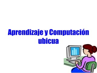Aprendizaje y Computación
ubicua
 
