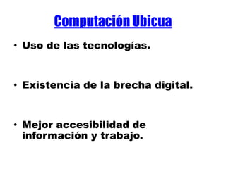 Computación Ubicua
• Uso de las tecnologías.
• Existencia de la brecha digital.
• Mejor accesibilidad de
información y trabajo.
 