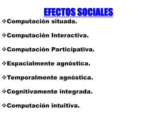 EFECTOS SOCIALES
Computación situada.
Computación Interactiva.
Computación Participativa.
Espacialmente agnóstica.
Temporalmente agnóstica.
Cognitivamente integrada.
Computación intuitiva.
 