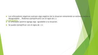 EN RESUMEN
 Los reforzadores negativos sustraen algo negativo de la situacion removiendo un estimulo nocivo o
desagradable . Podemos ejemplificarlo con el signo de (-)
 El reforzador positivo agrega algo agradable a la situacion.
 Se puede ejemplificar con el signo de (+)
 