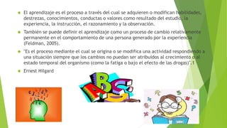  El aprendizaje es el proceso a través del cual se adquieren o modifican habilidades,
destrezas, conocimientos, conductas o valores como resultado del estudio, la
experiencia, la instrucción, el razonamiento y la observación.
 También se puede definir el aprendizaje como un proceso de cambio relativamente
permanente en el comportamiento de una persona generado por la experiencia
(Feldman, 2005).
 "Es el proceso mediante el cual se origina o se modifica una actividad respondiendo a
una situación siempre que los cambios no puedan ser atribuidos al crecimiento o al
estado temporal del organismo (como la fatiga o bajo el efecto de las drogas)".1
 Ernest Hilgard
 