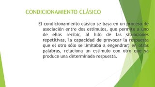 CONDICIONAMIENTO CLÁSICO
El condicionamiento clásico se basa en un proceso de
asociación entre dos estímulos, que permite a uno
de ellos recibir, al hilo de las situaciones
repetitivas, la capacidad de provocar la respuesta
que el otro sólo se limitaba a engendrar; en otras
palabras, relaciona un estímulo con otro que ya
produce una determinada respuesta.
 