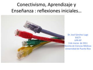 Conectivismo, Aprendizaje y Enseñanza : reflexionesiniciales… Dr. José Sánchez Lugo EGCTI UPR-RP 3 de marzo  de 2011 Recinto de CienciasMédicas Universidad de Puerto Rico 