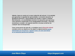 José María Olayo olayo.blogspot.com
Además, tiene en cuenta en la nueva redacción del artículo 1.b la equidad
para garantizar la igualdad de oportunidades, la inclusión educativa, la
igualdad de derechos y oportunidades que ayuden a superar cualquier
discriminación, y la accesibilidad universal a la educación para que actúe
como elemento compensador de las desigualdades personales, culturales,
económicas y sociales, con especial atención a las que se deriven de
cualquier tipo de discapacidad.
Como consecuencia de todo ello, se establece que la Educación Infantil
considera entre sus objetivos el de adquirir progresivamente pautas
elementales de convivencia y relación social, así como ejercitarse
en la resolución pacífica de conflictos.
 