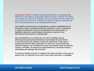 José María Olayo olayo.blogspot.com
La Educación Primaria “introduce como finalidad facilitar el aprendizaje del
hábito de la convivencia y como primer objetivo conocer y apreciar los valores
y las normas de convivencia, aprender a obrar de acuerdo con ellas, prepararse
para el ejercicio activo de la ciudadanía y respetar los derechos humanos, así
como el pluralismo propio de una sociedad democrática”.
Otros objetivos de esta etapa se fundamentan en adquirir habilidades para la
prevención y para la resolución pacífica de conflictos y conocer, comprender
y respetar las diferentes culturas y las diferencias entre las personas, la
igualdad de derechos y oportunidades de hombres y mujeres y la no
discriminación de personas con discapacidad.
Más concretamente, en su desarrollo curricular se establece que las
administraciones educativas fomentarán el aprendizaje de la prevención
y resolución pacífica de conflictos en todos los ámbitos de la vida y que la
programación docente debe comprender, en todo caso, la prevención de la
violencia de género, de la violencia terrorista y de cualquier forma de violencia,
racismo o xenofobia. Se evitarán los comportamientos y contenidos sexistas y
estereotipos que supongan discriminación.
Se incorpora también para ello, la asignatura de Valores Sociales y Cívicos que se
puede cursar a lo largo de los seis cursos como opción alternativa a la Religión.
 