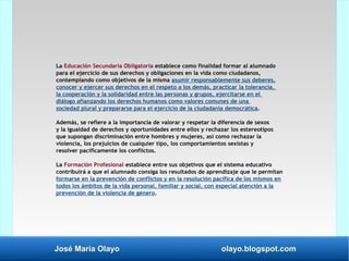 José María Olayo olayo.blogspot.com
La Educación Secundaria Obligatoria establece como finalidad formar al alumnado
para el ejercicio de sus derechos y obligaciones en la vida como ciudadanos,
contemplando como objetivos de la misma asumir responsablemente sus deberes,
conocer y ejercer sus derechos en el respeto a los demás, practicar la tolerancia,
la cooperación y la solidaridad entre las personas y grupos, ejercitarse en el
diálogo afianzando los derechos humanos como valores comunes de una
sociedad plural y prepararse para el ejercicio de la ciudadanía democrática.
Además, se refiere a la importancia de valorar y respetar la diferencia de sexos
y la igualdad de derechos y oportunidades entre ellos y rechazar los estereotipos
que supongan discriminación entre hombres y mujeres, así como rechazar la
violencia, los prejuicios de cualquier tipo, los comportamientos sexistas y
resolver pacíficamente los conflictos.
La Formación Profesional establece entre sus objetivos que el sistema educativo
contribuirá a que el alumnado consiga los resultados de aprendizaje que le permitan
formarse en la prevención de conflictos y en la resolución pacífica de los mismos en
todos los ámbitos de la vida personal, familiar y social, con especial atención a la
prevención de la violencia de género.
 
