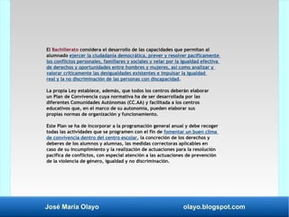 José María Olayo olayo.blogspot.com
El Bachillerato considera el desarrollo de las capacidades que permitan al
alumnado ejercer la ciudadanía democrática, prever y resolver pacíficamente
los conflictos personales, familiares y sociales y velar por la igualdad efectiva
de derechos y oportunidades entre hombres y mujeres, así como analizar y
valorar críticamente las desigualdades existentes e impulsar la igualdad
real y la no discriminación de las personas con discapacidad.
La propia Ley establece, además, que todos los centros deberán elaborar
un Plan de Convivencia cuya normativa ha de ser desarrollada por las
diferentes Comunidades Autónomas (CC.AA) y facilitada a los centros
educativos que, en el marco de su autonomía, pueden elaborar sus
propias normas de organización y funcionamiento.
Este Plan se ha de incorporar a la programación general anual y debe recoger
todas las actividades que se programen con el fin de fomentar un buen clima
de convivencia dentro del centro escolar, la concreción de los derechos y
deberes de los alumnos y alumnas, las medidas correctoras aplicables en
caso de su incumplimiento y la realización de actuaciones para la resolución
pacífica de conflictos, con especial atención a las actuaciones de prevención
de la violencia de género, igualdad y no discriminación.
 