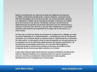 José María Olayo olayo.blogspot.com
Desde la consideración de cada una de estas prerrogativas marcadas por
la LOMCE, el Ministerio de Educación, Cultura y Deporte, promueve ahora
este Plan Estratégico de Convivencia Escolar con el que pretende contribuir
a la ampliación y mejora de las actuaciones llevadas a cabo para el cuidado
de la convivencia en los centros, facilitando recursos y promoviendo la
implementación de aquellas actuaciones educativas que han demostrado su
eficacia en entornos muy diversos y que han sido avaladas por la comunidad
científica internacional como garantes de la mejora de la convivencia y el
éxito escolar.
Un Plan que se construye desde los principios de colaboración y diálogo con todas
las partes implicadas en su implementación, y contempla por ello la coordinación
constante con las mismas desde su creación hasta su implementación y evaluación.
Por este motivo, el documento inicial ha sido enriquecido con las aportaciones de
la sociedad civil, de los diferentes departamentos del Gobierno del Estado y de
las diferentes Comunidades Autónomas, de cuya diversidad lingüística,
multiculturalidad y características propias se vale para consolidarse como
el ejemplo de convivencia que debe constituir en sí mismo.
Y para hacer efectivo este compromiso de consenso el Ministerio de Educación,
Cultura y Deporte facilitará en su implementación los cauces necesarios al
procurar una eficaz coordinación institucional entre todas aquellas
administraciones con competencias en este ámbito.
 