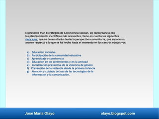 José María Olayo olayo.blogspot.com
El presente Plan Estratégico de Convivencia Escolar, en concordancia con
los planteamientos científicos más relevantes, tiene en cuenta los siguientes
siete ejes, que se desarrollarán desde la perspectiva comunitaria, que supone un
avance respecto a lo que se ha hecho hasta el momento en los centros educativos:
a) Educación inclusiva
b) Participación de la comunidad educativa
c) Aprendizaje y convivencia
d) Educación en los sentimientos y en la amistad
e) Socialización preventiva de la violencia de género
f) Prevención de la violencia desde la primera infancia
g) Atención y cuidado del uso de las tecnologías de la
información y la comunicación.
 