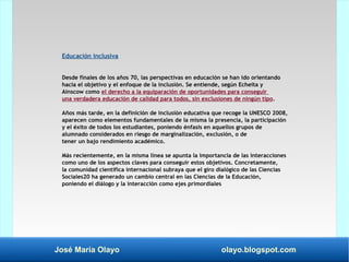 José María Olayo olayo.blogspot.com
Educación inclusiva
Desde finales de los años 70, las perspectivas en educación se han ido orientando
hacia el objetivo y el enfoque de la inclusión. Se entiende, según Echeita y
Ainscow como el derecho a la equiparación de oportunidades para conseguir
una verdadera educación de calidad para todos, sin exclusiones de ningún tipo.
Años más tarde, en la definición de inclusión educativa que recoge la UNESCO 2008,
aparecen como elementos fundamentales de la misma la presencia, la participación
y el éxito de todos los estudiantes, poniendo énfasis en aquellos grupos de
alumnado considerados en riesgo de marginalización, exclusión, o de
tener un bajo rendimiento académico.
Más recientemente, en la misma línea se apunta la importancia de las interacciones
como uno de los aspectos claves para conseguir estos objetivos. Concretamente,
la comunidad científica internacional subraya que el giro dialógico de las Ciencias
Sociales20 ha generado un cambio central en las Ciencias de la Educación,
poniendo el diálogo y la interacción como ejes primordiales
 