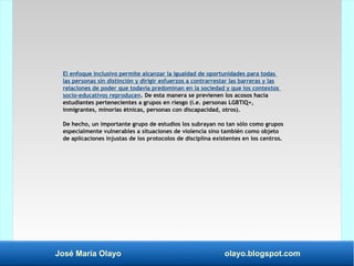 José María Olayo olayo.blogspot.com
El enfoque inclusivo permite alcanzar la igualdad de oportunidades para todas
las personas sin distinción y dirigir esfuerzos a contrarrestar las barreras y las
relaciones de poder que todavía predominan en la sociedad y que los contextos
socio-educativos reproducen. De esta manera se previenen los acosos hacia
estudiantes pertenecientes a grupos en riesgo (i.e. personas LGBTIQ+,
inmigrantes, minorías étnicas, personas con discapacidad, otros).
De hecho, un importante grupo de estudios los subrayan no tan sólo como grupos
especialmente vulnerables a situaciones de violencia sino también como objeto
de aplicaciones injustas de los protocolos de disciplina existentes en los centros.
 