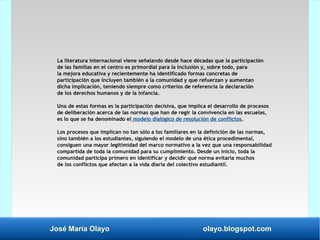 José María Olayo olayo.blogspot.com
La literatura internacional viene señalando desde hace décadas que la participación
de las familias en el centro es primordial para la inclusión y, sobre todo, para
la mejora educativa y recientemente ha identificado formas concretas de
participación que incluyen también a la comunidad y que refuerzan y aumentan
dicha implicación, teniendo siempre como criterios de referencia la declaración
de los derechos humanos y de la infancia.
Una de estas formas es la participación decisiva, que implica el desarrollo de procesos
de deliberación acerca de las normas que han de regir la convivencia en las escuelas,
es lo que se ha denominado el modelo dialógico de resolución de conflictos.
Los procesos que implican no tan sólo a los familiares en la definición de las normas,
sino también a los estudiantes, siguiendo el modelo de una ética procedimental,
consiguen una mayor legitimidad del marco normativo a la vez que una responsabilidad
compartida de toda la comunidad para su cumplimiento. Desde un inicio, toda la
comunidad participa primero en identificar y decidir qué norma evitaría muchos
de los conflictos que afectan a la vida diaria del colectivo estudiantil.
 