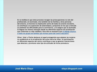 José María Olayo olayo.blogspot.com
En la medida en que estos procesos recogen las preocupaciones no solo del
profesorado y el alumnado, sino también de las familias y otras personas
del entorno, se favorece la implicación activa de todos los actores escolares,
se contribuye a la superación de estereotipos y prejuicios en los que a menudo
se sostienen las dificultades para la convivencia, y se asegura que al alumnado
le lleguen los mismos mensajes desde los diferentes espacios de socialización
que conforman su vida cotidiana. Para ello es necesario que el diálogo alcance
a todos los grupos de familias que forman parte del centro educativo.
Oliver, Soler y Flecha destacan el papel protagonista que adoptan las mujeres
no académicas en la erradicación del acoso hacia las niñas. Su participación
en diferentes espacios del centro contribuye a que se generen interacciones
que detectan y previenen este tipo de actitudes de forma prematura.
 