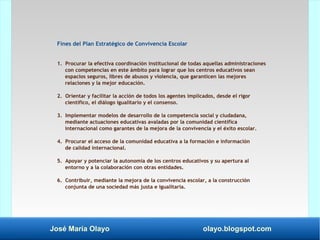 José María Olayo olayo.blogspot.com
Fines del Plan Estratégico de Convivencia Escolar
1. Procurar la efectiva coordinación institucional de todas aquellas administraciones
con competencias en este ámbito para lograr que los centros educativos sean
espacios seguros, libres de abusos y violencia, que garanticen las mejores
relaciones y la mejor educación.
2. Orientar y facilitar la acción de todos los agentes implicados, desde el rigor
científico, el diálogo igualitario y el consenso.
3. Implementar modelos de desarrollo de la competencia social y ciudadana,
mediante actuaciones educativas avaladas por la comunidad científica
internacional como garantes de la mejora de la convivencia y el éxito escolar.
4. Procurar el acceso de la comunidad educativa a la formación e información
de calidad internacional.
5. Apoyar y potenciar la autonomía de los centros educativos y su apertura al
entorno y a la colaboración con otras entidades.
6. Contribuir, mediante la mejora de la convivencia escolar, a la construcción
conjunta de una sociedad más justa e igualitaria.
 