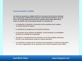José María Olayo olayo.blogspot.com
Líneas de actuación y medidas
Las líneas de actuación y medidas del Plan se enmarcan dentro de las funciones
que corresponden al MECD según establece el Real Decreto 257/2012, de 27 de
enero, por el que desarrolla su estructura orgánica básica (BOE 28/01/2012)
y que, en relación con la convivencia escolar, se concretan en:
• La ordenación, evaluación e innovación de las enseñanzas que integran
el sistema educativo español.
• La realización de programas de innovación educativa.
• La promoción de las políticas de igualdad, no discriminación y accesibilidad
universal en el ámbito de la educación.
• El impulso y coordinación de las relaciones con las Comunidades Autónomas
(CC.AA.) y las corporaciones locales en materia educativa.
• La orientación e impulso de las relaciones internacionales en materia de educación,
así como el seguimiento de las actuaciones de la Unión Europea en este ámbito.
 