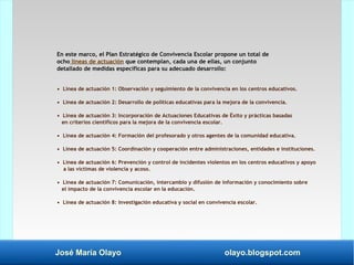 José María Olayo olayo.blogspot.com
En este marco, el Plan Estratégico de Convivencia Escolar propone un total de
ocho líneas de actuación que contemplan, cada una de ellas, un conjunto
detallado de medidas específicas para su adecuado desarrollo:
• Línea de actuación 1: Observación y seguimiento de la convivencia en los centros educativos.
• Línea de actuación 2: Desarrollo de políticas educativas para la mejora de la convivencia.
• Línea de actuación 3: Incorporación de Actuaciones Educativas de Éxito y prácticas basadas
en criterios científicos para la mejora de la convivencia escolar.
• Línea de actuación 4: Formación del profesorado y otros agentes de la comunidad educativa.
• Línea de actuación 5: Coordinación y cooperación entre administraciones, entidades e instituciones.
• Línea de actuación 6: Prevención y control de incidentes violentos en los centros educativos y apoyo
a las víctimas de violencia y acoso.
• Línea de actuación 7: Comunicación, intercambio y difusión de información y conocimiento sobre
el impacto de la convivencia escolar en la educación.
• Línea de actuación 8: Investigación educativa y social en convivencia escolar.
 