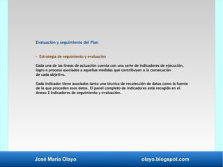 José María Olayo olayo.blogspot.com
Evaluación y seguimiento del Plan
- Estrategia de seguimiento y evaluación
Cada una de las líneas de actuación cuenta con una serie de indicadores de ejecución,
logro o proceso asociados a aquellas medidas que contribuyen a la consecución
de cada objetivo.
Cada indicador tiene asociados tanto una técnica de recolección de datos como la fuente
de la que proceden esos datos. El panel completo de indicadores está recogido en el
Anexo 2 Indicadores de seguimiento y evaluación.
 