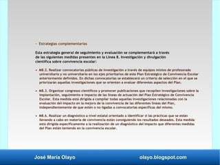 José María Olayo olayo.blogspot.com
- Estrategias complementarias
Esta estrategia general de seguimiento y evaluación se complementará a través
de las siguientes medidas presentes en la Línea 8. Investigación y divulgación
científica sobre convivencia escolar:
• M8.2. Realizar convocatorias públicas de investigación a través de equipos mixtos de profesorado
universitario y no universitario en los ejes prioritarios de este Plan Estratégico de Convivencia Escolar
anteriormente definidos. En dichas convocatorias se establecerá un criterio de selección en el que se
priorizarán aquellas investigaciones que se orienten a evaluar diferentes aspectos del Plan.
• M8.3. Organizar congresos científicos y promover publicaciones que recopilen investigaciones sobre la
implantación, seguimiento e impacto de las líneas de actuación del Plan Estratégico de Convivencia
Escolar. Esta medida está dirigida a compilar todas aquellas investigaciones relacionadas con la
evaluación del impacto en la mejora de la convivencia de las diferentes líneas del Plan,
independientemente de que estén o no ligadas a convocatorias específicas del mismo.
• M8.6. Realizar un diagnóstico a nivel estatal orientado a identificar si las prácticas que se están
llevando a cabo en materia de convivencia están consiguiendo los resultados deseados. Esta medida
está dirigida específicamente a la realización de un diagnóstico del impacto que diferentes medidas
del Plan están teniendo en la convivencia escolar.
 
