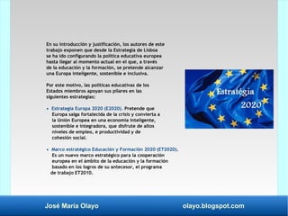José María Olayo olayo.blogspot.com
En su introducción y justificación, los autores de este
trabajo exponen que desde la Estrategia de Lisboa
se ha ido configurando la política educativa europea
hasta llegar al momento actual en el que, a través
de la educación y la formación, se pretende alcanzar
una Europa inteligente, sostenible e inclusiva.
Por este motivo, las políticas educativas de los
Estados miembros apoyan sus pilares en las
siguientes estrategias:
• Estrategia Europa 2020 (E2020). Pretende que
Europa salga fortalecida de la crisis y convierta a
la Unión Europea en una economía inteligente,
sostenible e integradora, que disfrute de altos
niveles de empleo, e productividad y de
cohesión social.
• Marco estratégico Educación y Formación 2020 (ET2020).
Es un nuevo marco estratégico para la cooperación
europea en el ámbito de la educación y la formación
basado en los logros de su antecesor, el programa
de trabajo ET2010.
 