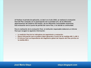 José María Olayo olayo.blogspot.com
Al finalizar el periodo de aplicación, es decir en el año 2020, se realizará la evaluación
final del Plan contando con la participación de la sociedad civil, de los diferentes
departamentos del Gobierno del Estado y de las diferentes Comunidades Autónomas.
Esta evaluación será el punto de partida del nuevo Plan, si se decide su continuidad.
Para la realización de la evaluación final, la institución responsable elaborará un informe
final que recogerá la siguiente información:
• La medición final de los indicadores de seguimiento y evaluación.
• Nueva información que se pudiera haber generado a través de las medidas M8.2 y M8.3.
• El informe final correspondiente del diagnóstico global del impacto del Plan previsto en
la medida M8.6.
 
