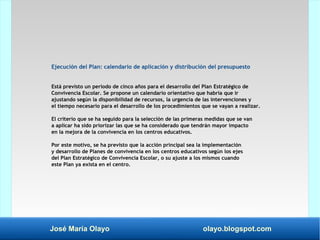 José María Olayo olayo.blogspot.com
Ejecución del Plan: calendario de aplicación y distribución del presupuesto
Está previsto un período de cinco años para el desarrollo del Plan Estratégico de
Convivencia Escolar. Se propone un calendario orientativo que habría que ir
ajustando según la disponibilidad de recursos, la urgencia de las intervenciones y
el tiempo necesario para el desarrollo de los procedimientos que se vayan a realizar.
El criterio que se ha seguido para la selección de las primeras medidas que se van
a aplicar ha sido priorizar las que se ha considerado que tendrán mayor impacto
en la mejora de la convivencia en los centros educativos.
Por este motivo, se ha previsto que la acción principal sea la implementación
y desarrollo de Planes de convivencia en los centros educativos según los ejes
del Plan Estratégico de Convivencia Escolar, o su ajuste a los mismos cuando
este Plan ya exista en el centro.
 
