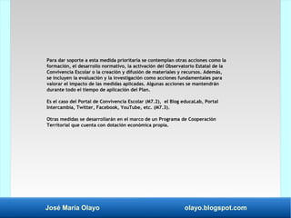 José María Olayo olayo.blogspot.com
Para dar soporte a esta medida prioritaria se contemplan otras acciones como la
formación, el desarrollo normativo, la activación del Observatorio Estatal de la
Convivencia Escolar o la creación y difusión de materiales y recursos. Además,
se incluyen la evaluación y la investigación como acciones fundamentales para
valorar el impacto de las medidas aplicadas. Algunas acciones se mantendrán
durante todo el tiempo de aplicación del Plan.
Es el caso del Portal de Convivencia Escolar (M7.2), el Blog educaLab, Portal
Intercambia, Twitter, Facebook, YouTube, etc. (M7.3).
Otras medidas se desarrollarán en el marco de un Programa de Cooperación
Territorial que cuenta con dotación económica propia.
 