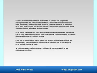 José María Olayo olayo.blogspot.com
El coste económico del resto de las medidas se cubrirá con las partidas
correspondientes del presupuesto del MECD y mediante la colaboración con
otras entidades y administraciones públicas, como se indica en el desarrollo
de la línea de actuación 5 que trata sobre la coordinación y cooperación entre
administraciones, entidades e instituciones.
En el anexo 3 aparece una tabla en la que se indican responsables, período de
ejecución y presupuesto previsto para cada medida. En algunos casos no ha sido
posible determinar la cantidad exacta.
Cada año se publicará un nuevo anexo con la concreción y desarrollo de las
actividades y los presupuestos asignados a las medidas que se van a aplicar
en el período de que se trate.
Se estima una cantidad mínima de 4 millones de euros para aplicar las
medidas de este Plan.
 