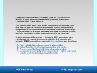 José María Olayo olayo.blogspot.com
El objetivo primordial del Marco Estratégico Educación y Formación 2020
(ET2020) es seguir apoyando el desarrollo de los sistemas de educación
y formación en los Estados miembros.
Estos sistemas deben proporcionar a todos los ciudadanos los medios para que
desarrollen su potencial, garantizar la prosperidad económica sostenible y la
empleabilidad. El marco debe abarcar la totalidad de los sistemas de educación
y de formación dentro de una perspectiva de aprendizaje permanente, en todos
los niveles y contextos, incluidos los aprendizajes no formal e informal.
En las Conclusiones del Consejo, de 12 de mayo de 2009, acerca de un marco
estratégico para la cooperación europea en el ámbito de la educación y la
formación (ET2020), se establecen cuatro objetivos estratégicos para dicho Marco:
1. Hacer realidad el aprendizaje permanente y la movilidad.
2. Mejorar la calidad y la eficacia de la educación y la formación.
3. Promover la equidad, la cohesión social y la ciudadanía activa.
4. Incrementar la creatividad y la innovación, incluido el espíritu empresarial,
en todos los niveles de la educación y la formación.
 