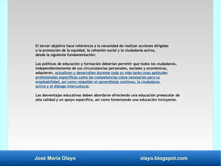 José María Olayo olayo.blogspot.com
El tercer objetivo hace referencia a la necesidad de realizar acciones dirigidas
a la promoción de la equidad, la cohesión social y la ciudadanía activa,
desde la siguiente fundamentación:
Las políticas de educación y formación deberían permitir que todos los ciudadanos,
independientemente de sus circunstancias personales, sociales y económicas,
adquieran, actualicen y desarrollen durante toda su vida tanto unas aptitudes
profesionales específicas como las competencias clave necesarias para su
empleabilidad, así como respaldar el aprendizaje continuo, la ciudadanía
activa y el diálogo intercultural.
Las desventajas educativas deben abordarse ofreciendo una educación preescolar de
alta calidad y un apoyo específico, así como fomentando una educación incluyente.
 