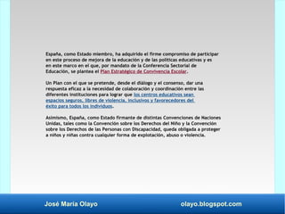 José María Olayo olayo.blogspot.com
España, como Estado miembro, ha adquirido el firme compromiso de participar
en este proceso de mejora de la educación y de las políticas educativas y es
en este marco en el que, por mandato de la Conferencia Sectorial de
Educación, se plantea el Plan Estratégico de Convivencia Escolar.
Un Plan con el que se pretende, desde el diálogo y el consenso, dar una
respuesta eficaz a la necesidad de colaboración y coordinación entre las
diferentes instituciones para lograr que los centros educativos sean
espacios seguros, libres de violencia, inclusivos y favorecedores del
éxito para todos los individuos.
Asimismo, España, como Estado firmante de distintas Convenciones de Naciones
Unidas, tales como la Convención sobre los Derechos del Niño y la Convención
sobre los Derechos de las Personas con Discapacidad, queda obligada a proteger
a niños y niñas contra cualquier forma de explotación, abuso o violencia.
 