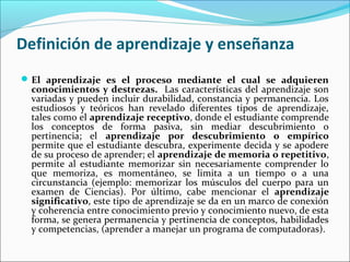 Definición de aprendizaje y enseñanza
El aprendizaje es el proceso mediante el cual se adquieren
conocimientos y destrezas. Las características del aprendizaje son
variadas y pueden incluir durabilidad, constancia y permanencia. Los
estudiosos y teóricos han revelado diferentes tipos de aprendizaje,
tales como el aprendizaje receptivo, donde el estudiante comprende
los conceptos de forma pasiva, sin mediar descubrimiento o
pertinencia; el aprendizaje por descubrimiento o empírico
permite que el estudiante descubra, experimente decida y se apodere
de su proceso de aprender; el aprendizaje de memoria o repetitivo,
permite al estudiante memorizar sin necesariamente comprender lo
que memoriza, es momentáneo, se limita a un tiempo o a una
circunstancia (ejemplo: memorizar los músculos del cuerpo para un
examen de Ciencias). Por último, cabe mencionar el aprendizaje
significativo, este tipo de aprendizaje se da en un marco de conexión
y coherencia entre conocimiento previo y conocimiento nuevo, de esta
forma, se genera permanencia y pertinencia de conceptos, habilidades
y competencias, (aprender a manejar un programa de computadoras).
 