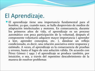 El Aprendizaje.
El aprendizaje tiene una importancia fundamental para el
hombre, ya que, cuando nace, se halla desprovisto de medios de
adaptación intelectuales y motores. En consecuencia, durante
los primeros años de vida, el aprendizaje es un proceso
automático con poca participación de la voluntad, después el
componente voluntario adquiere mayor importancia ( aprender
a leer, aprender conceptos, etc. ), dándose un reflejo
condicionado, es decir, una relación asociativa entre respuesta y
estímulo. A veces, el aprendizaje es la consecuencia de pruebas
y errores, hasta el logro de una solución válida. De acuerdo con
Pérez Gómez ( 1992 ) el aprendizaje se produce también, por
intuición, o sea, a través del repentino descubrimiento de la
manera de resolver problemas
 
