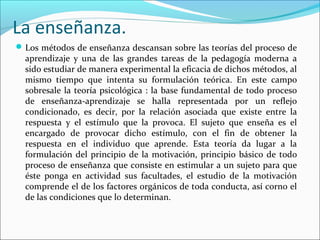 La enseñanza.
Los métodos de enseñanza descansan sobre las teorías del proceso de
aprendizaje y una de las grandes tareas de la pedagogía moderna a
sido estudiar de manera experimental la eficacia de dichos métodos, al
mismo tiempo que intenta su formulación teórica. En este campo
sobresale la teoría psicológica : la base fundamental de todo proceso
de enseñanza-aprendizaje se halla representada por un reflejo
condicionado, es decir, por la relación asociada que existe entre la
respuesta y el estímulo que la provoca. El sujeto que enseña es el
encargado de provocar dicho estímulo, con el fin de obtener la
respuesta en el individuo que aprende. Esta teoría da lugar a la
formulación del principio de la motivación, principio básico de todo
proceso de enseñanza que consiste en estimular a un sujeto para que
éste ponga en actividad sus facultades, el estudio de la motivación
comprende el de los factores orgánicos de toda conducta, así corno el
de las condiciones que lo determinan.
 
