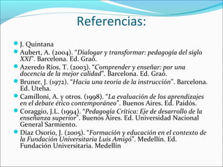 Referencias:
J. Quintana
Aubert, A. (2004). “Dialogar y transformar: pedagogía del siglo
XXI”. Barcelona. Ed. Graó.
Azeredo Ríos, T. (2003). “Comprender y enseñar: por una
docencia de la mejor calidad”. Barcelona. Ed. Graó.
Bruner, J. (1972). “Hacia una teoría de la instrucción”. Barcelona.
Ed. Uteha.
Camilloni, A. y otros. (1998). “La evaluación de los aprendizajes
en el debate ético contemporáneo”. Buenos Aires. Ed. Paidós.
Coraggio, J.L. (1994). “Pedagogía Crítica: Eje de desarrollo de la
enseñanza superior”. Buenos Aires. Ed. Universidad Nacional
General Sarmiento.
Díaz Osorio, J. (2005). “Formación y educación en el contexto de
la Fundación Universitaria Luis Amigó”. Medellín. Ed.
Fundación Universitaria. Medellín
 