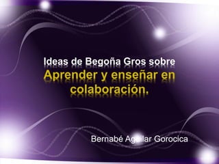 Ideas de Begoña Gros sobre 
Aprender y enseñar en 
colaboración. 
Bernabé Aguilar Gorocica 
 