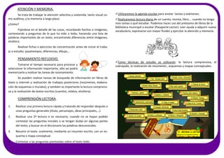 Utilizaremos la agenda escolar para anotar tareas y exámenes.
Realizaremos lectura diaria de un cuento, revista, libro,… cuando no tenga-
mos tareas o qué estudiar. Podemos hacer uso del préstamo de libros de la
biblioteca municipal o escolar (Pasaporte Lector). Leer ayuda a adquirir nuevo
vocabulario, expresarse con mayor fluidez y ejercitar la atención y memoria.
Como técnicas de estudio se utilizarán: la lectura comprensiva, el
subrayado, la realización de resúmenes , esquemas y mapas conceptuales.
ATENCIÓN Y MEMORIA.
Se trata de trabajar la atención selectiva y sostenida, tanto visual co-
mo auditiva; y la memoria a largo plazo.
¿Cómo?
Fijándose en el detalle de las cosas, recordando hechos o imágenes,
contestando a preguntas de lo que ha oído o leído, haciendo una lista de
palabras importantes de un texto, encontrando diferencias entre imágenes,
etcétera.
Realizar fichas o ejercicios de concentración antes de iniciar el traba-
jo o estudio: pasatiempos, diferencias, dibujo,…
PENSAMIENTO REFLEXIVO.
Tomarse el tiempo necesario para procesar y
seleccionar la información importante, sólo así podrá
memorizarla y realizar las tareas de razonamiento.
Se pueden realizar tareas de búsqueda de información en libros de
texto o internet y realización de trabajos posteriores (resúmenes, elabora-
ción de esquemas o murales); y también es importante la lectura comprensi-
va y la realización de textos escritos (cuentos, relatos, etcétera).
COMPRENSIÓN LECTORA.
1. Realizar una primera lectura rápida y tratando de responder después a
unas preguntas generales (título, personajes, ideas principales,…).
2. Realizar una 2ª lectura si es necesario, cuando no se hayan podido
contestar las preguntas iniciales o se tengan dudas en algunas partes
del texto; y buscar en el diccionario las palabras desconocidas.
3. Resumir el texto: oralmente, mediante un resumen escrito, con un es-
quema o mapa conceptual.
4. Contestar a las preguntas planteadas sobre el texto leído.
 