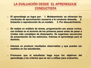 LA EVALUACIÓN DESDE EL APRENDIZAJE
                   CONDUCTISTA

   El aprendizaje se logra por: 1. Moldeamiento: se refuerzan las
    conductas de aproximación sucesiva a la conducta deseada, 2.
    Imitación o reproducción de un modelo. 3. Por descubrimiento.

   Se realiza un análisis de tareas, programación por pasos cortos,
    con énfasis en el dominio de los primeros pasos antes de pasar a
    niveles más complejos de desempeño. Se organizan secuencias
    de presentación de los estímulos. Interesa el aprendizaje para el
    dominio.

   Interesa en producir resultados observables y que pueden ser
    medidos en los estudiantes.

   Promueve que el estudiante haga suyo los objetivos del
    aprendizaje y los criterios que se van a utilizar para evaluarlos.
 