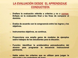 LA EVALUACIÓN DESDE EL APRENDIZAJE
                CONDUCTISTA

   Prefiere la evaluación referida a criterios y no a normas.
    Énfasis en la evaluación final a los fines de comparar el
    dominio.

   Evalúa de acuerdo con la congruencia entre los logros y los
    objetivos.

   Instrumentos objetivos, es continua.

   Proporciona una amplia gama de modelos de ejemplos
    sobre trabajos de los estudiantes para la disusión.

   Función: identificar la problemática psicoeducativa del
    alumno para programar la secuencia instruccional
    pertinente.

   Habla sobre los criterios que se utilizan para juzgar la
 