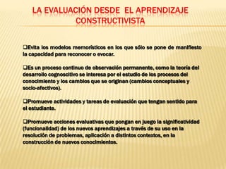 LA EVALUACIÓN DESDE EL APRENDIZAJE
             CONSTRUCTIVISTA

Evita los modelos memorísticos en los que sólo se pone de manifiesto
la capacidad para reconocer o evocar.

Es un proceso continuo de observación permanente, como la teoría del
desarrollo cognoscitivo se interesa por el estudio de los procesos del
conocimiento y los cambios que se originan (cambios conceptuales y
socio-afectivos).

Promueve actividades y tareas de evaluación que tengan sentido para
el estudiante.

Promueve acciones evaluativas que pongan en juego la significatividad
(funcionalidad) de los nuevos aprendizajes a través de su uso en la
resolución de problemas, aplicación a distintos contextos, en la
construcción de nuevos conocimientos.
 